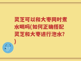 灵芝可以和大枣同时煮水喝吗(如何正确搭配灵芝和大枣进行泡水？)