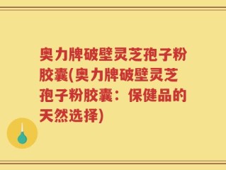 奥力牌破壁灵芝孢子粉胶囊(奥力牌破壁灵芝孢子粉胶囊：保健品的天然选择)