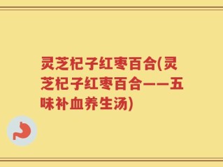 灵芝杞子红枣百合(灵芝杞子红枣百合——五味补血养生汤)