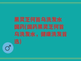 黑灵芝何首乌洗发水 国药(国药黑灵芝何首乌洗发水，健康洗发首选)