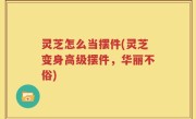 灵芝怎么当摆件(灵芝变身高级摆件，华丽不俗)