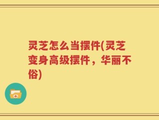 灵芝怎么当摆件(灵芝变身高级摆件，华丽不俗)