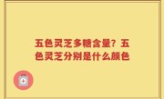 五色灵芝多糖含量？五色灵芝分别是什么颜色