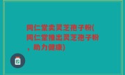 同仁堂卖灵芝孢子粉(同仁堂推出灵芝孢子粉，助力健康)