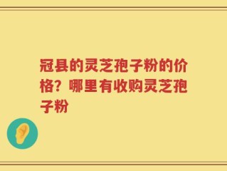 冠县的灵芝孢子粉的价格？哪里有收购灵芝孢子粉