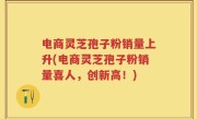 电商灵芝孢子粉销量上升(电商灵芝孢子粉销量喜人，创新高！)