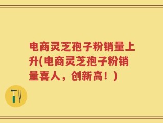 电商灵芝孢子粉销量上升(电商灵芝孢子粉销量喜人，创新高！)