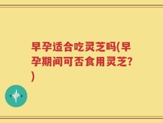 早孕适合吃灵芝吗(早孕期间可否食用灵芝？)