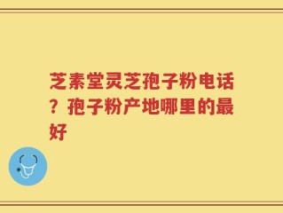 芝素堂灵芝孢子粉电话？孢子粉产地哪里的最好