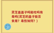 灵芝盖盖子吗能吃吗有毒吗(灵芝的盖子能否食用？毒性如何？)