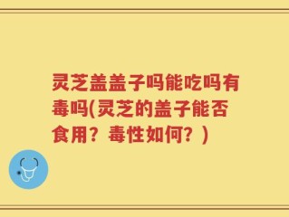 灵芝盖盖子吗能吃吗有毒吗(灵芝的盖子能否食用？毒性如何？)