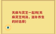 天麻与灵芝一起炖(天麻灵芝炖汤，滋补养生的好选择)
