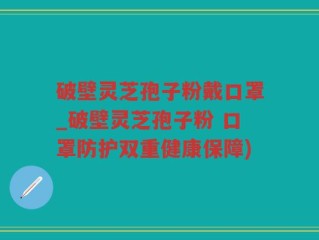 破壁灵芝孢子粉戴口罩_破壁灵芝孢子粉 口罩防护双重健康保障)