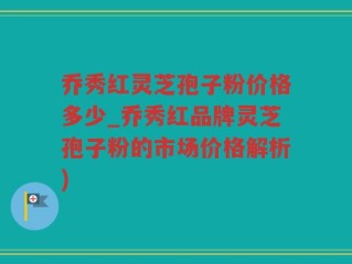 乔秀红灵芝孢子粉价格多少_乔秀红品牌灵芝孢子粉的市场价格解析)