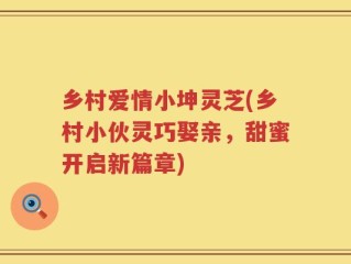 乡村爱情小坤灵芝(乡村小伙灵巧娶亲，甜蜜开启新篇章)
