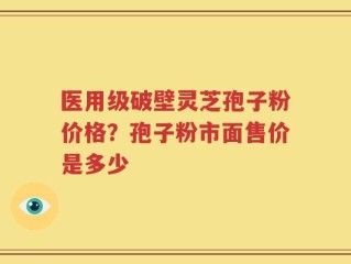医用级破壁灵芝孢子粉价格？孢子粉市面售价是多少