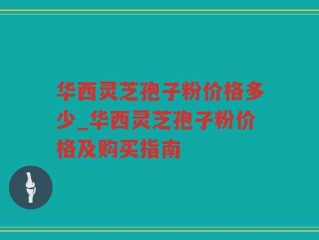 华西灵芝孢子粉价格多少_华西灵芝孢子粉价格及购买指南