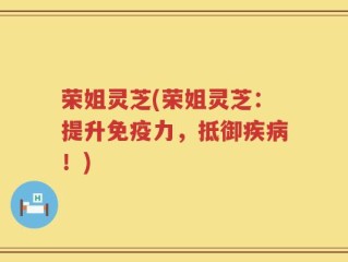 荣姐灵芝(荣姐灵芝：提升免疫力，抵御疾病！)
