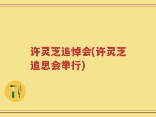 许灵芝追悼会(许灵芝追思会举行)