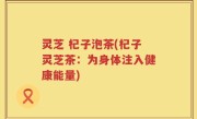 灵芝 杞子泡茶(杞子灵芝茶：为身体注入健康能量)