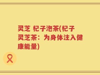 灵芝 杞子泡茶(杞子灵芝茶：为身体注入健康能量)