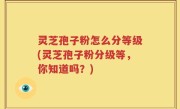灵芝孢子粉怎么分等级(灵芝孢子粉分级等,你知道吗?)