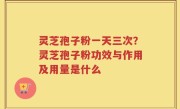 灵芝孢子粉一天三次？灵芝孢子粉功效与作用及用量是什么