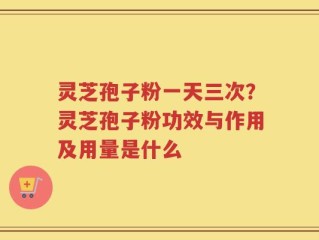 灵芝孢子粉一天三次？灵芝孢子粉功效与作用及用量是什么