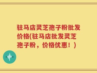 驻马店灵芝孢子粉批发价格(驻马店批发灵芝孢子粉，价格优惠！)