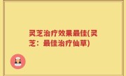 灵芝治疗效果最佳(灵芝：最佳治疗仙草)
