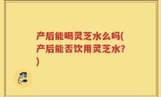 产后能喝灵芝水么吗(产后能否饮用灵芝水？)