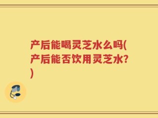 产后能喝灵芝水么吗(产后能否饮用灵芝水？)