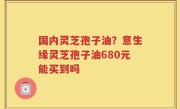 国内灵芝孢子油？意生缘灵芝孢子油680元能买到吗