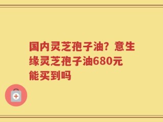 国内灵芝孢子油？意生缘灵芝孢子油680元能买到吗