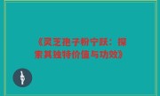《灵芝孢子粉宁跃:探索其独特价值与功效》