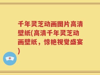 千年灵芝动画图片高清壁纸(高清千年灵芝动画壁纸，惊艳视觉盛宴)