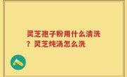 灵芝孢子粉用什么清洗？灵芝炖汤怎么洗