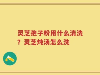 灵芝孢子粉用什么清洗？灵芝炖汤怎么洗