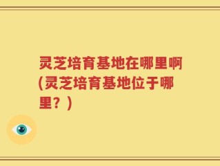 灵芝培育基地在哪里啊(灵芝培育基地位于哪里？)