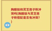 胸腺肽和灵芝孢子粉冲突吗(胸腺肽与灵芝孢子粉搭配是否有冲突？)