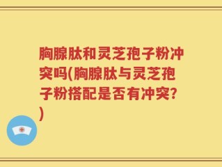 胸腺肽和灵芝孢子粉冲突吗(胸腺肽与灵芝孢子粉搭配是否有冲突？)