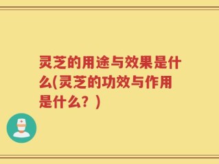 灵芝的用途与效果是什么(灵芝的功效与作用是什么？)