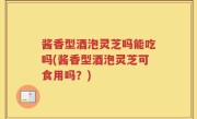 酱香型酒泡灵芝吗能吃吗(酱香型酒泡灵芝可食用吗？)