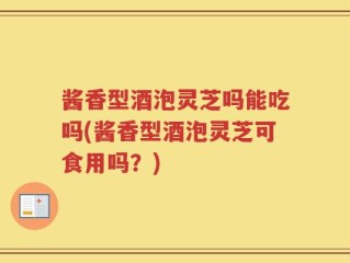 酱香型酒泡灵芝吗能吃吗(酱香型酒泡灵芝可食用吗？)