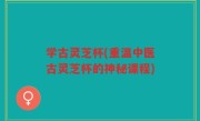 学古灵芝杯(重温中医古灵芝杯的神秘课程)