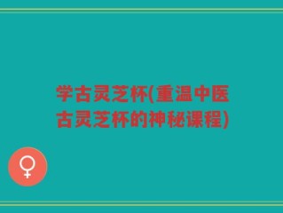 学古灵芝杯(重温中医古灵芝杯的神秘课程)