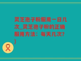 灵芝孢子粉服用一日几次_灵芝孢子粉的正确服用方法：每天几次？)