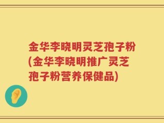 金华李晓明灵芝孢子粉(金华李晓明推广灵芝孢子粉营养保健品)