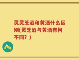 灵灵芝酒和黄酒什么区别(灵芝酒与黄酒有何不同？)
