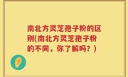 南北方灵芝孢子粉的区别(南北方灵芝孢子粉的不同，你了解吗？)